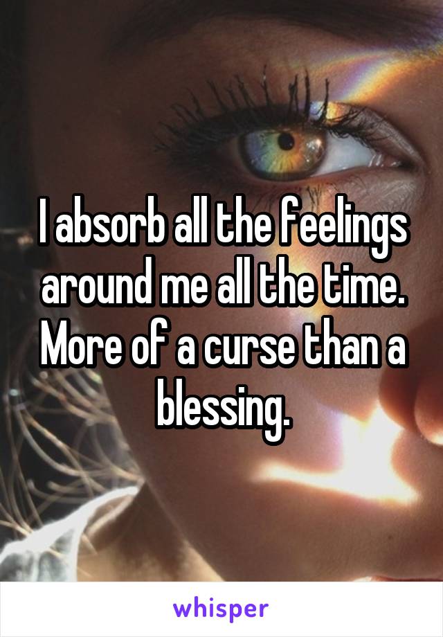 I absorb all the feelings around me all the time. More of a curse than a blessing.