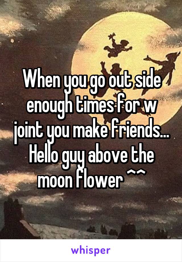 When you go out side enough times for w joint you make friends... Hello guy above the moon flower ^^