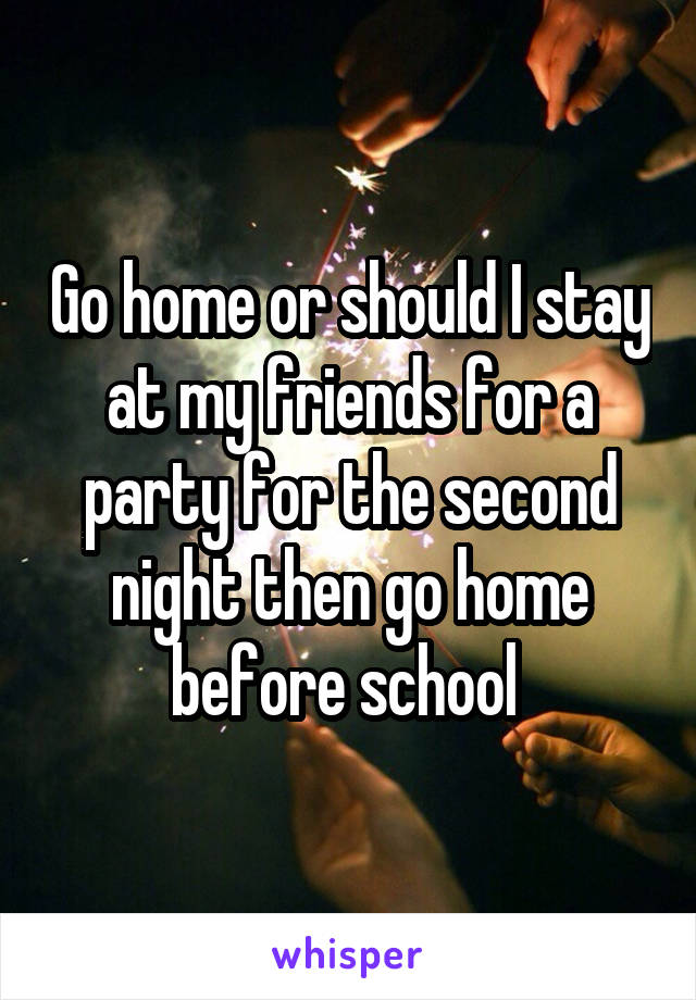 Go home or should I stay at my friends for a party for the second night then go home before school 