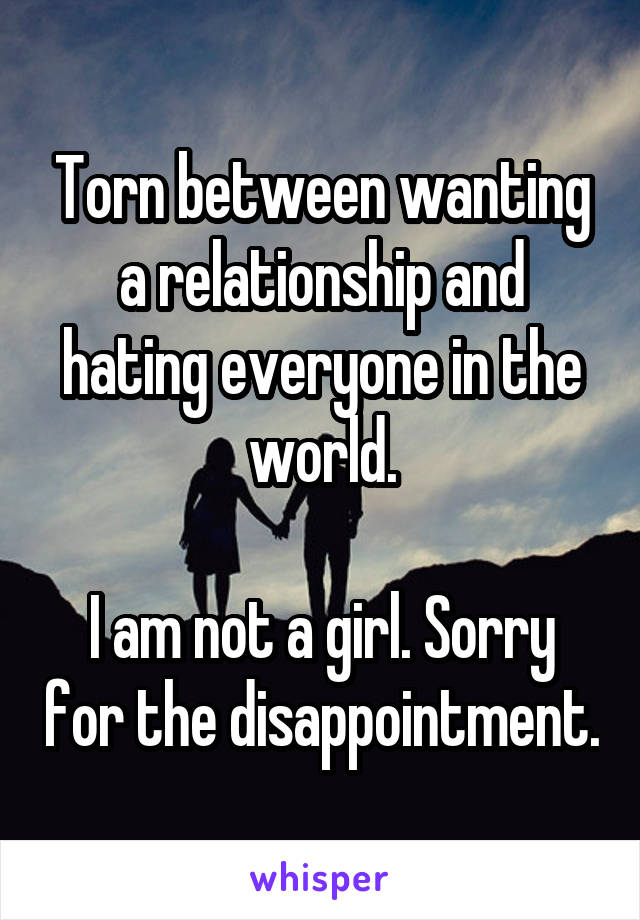 Torn between wanting a relationship and hating everyone in the world.

I am not a girl. Sorry for the disappointment.