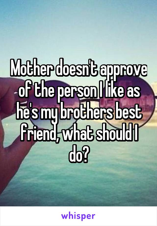 Mother doesn't approve of the person I like as he's my brothers best friend, what should I do?