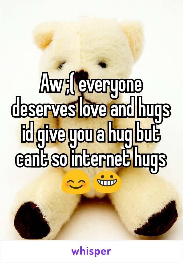 Aw ;( everyone deserves love and hugs id give you a hug but cant so internet hugs😊😀