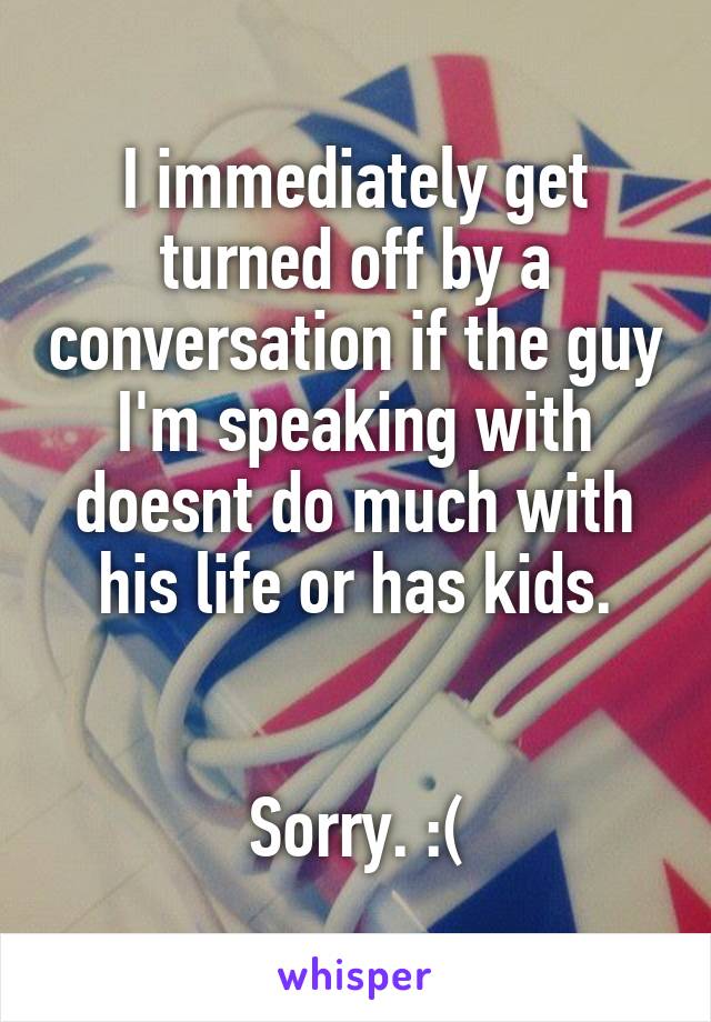 I immediately get turned off by a conversation if the guy I'm speaking with doesnt do much with his life or has kids.


Sorry. :(