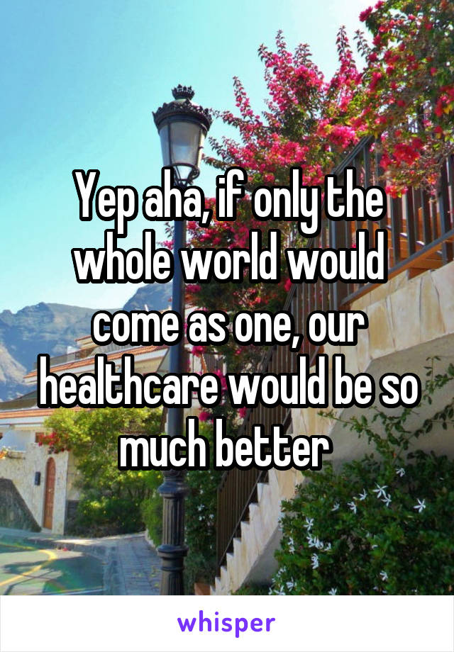 Yep aha, if only the whole world would come as one, our healthcare would be so much better 