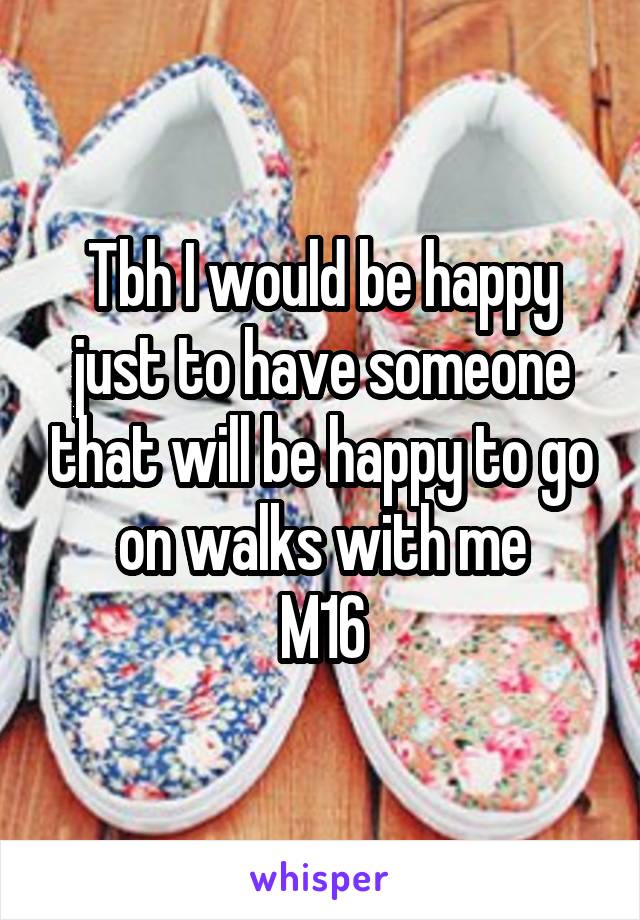 Tbh I would be happy just to have someone that will be happy to go on walks with me
M16