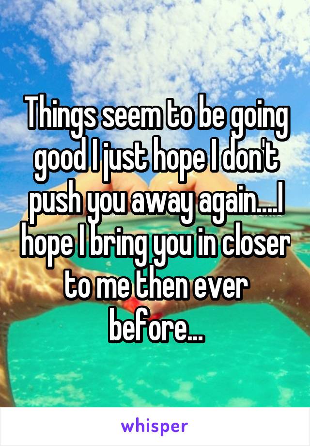 Things seem to be going good I just hope I don't push you away again....I hope I bring you in closer to me then ever before...