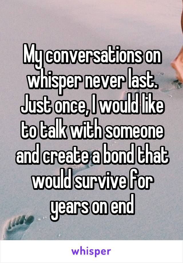 My conversations on whisper never last. Just once, I would like to talk with someone and create a bond that would survive for years on end