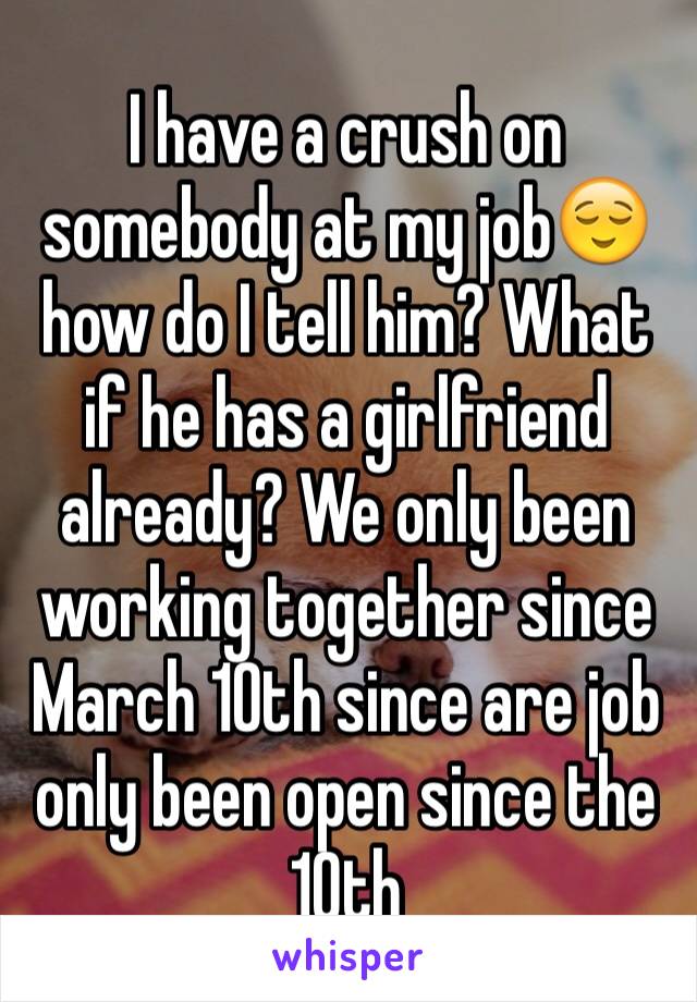 I have a crush on somebody at my job😌 how do I tell him? What if he has a girlfriend already? We only been working together since March 10th since are job only been open since the 10th