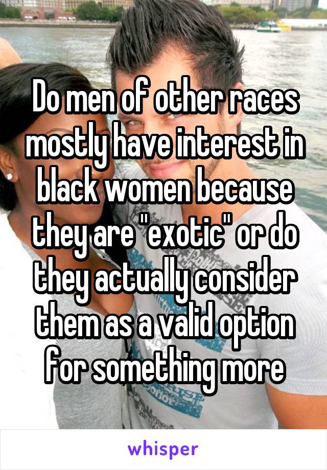 Do men of other races mostly have interest in black women because they are "exotic" or do they actually consider them as a valid option for something more