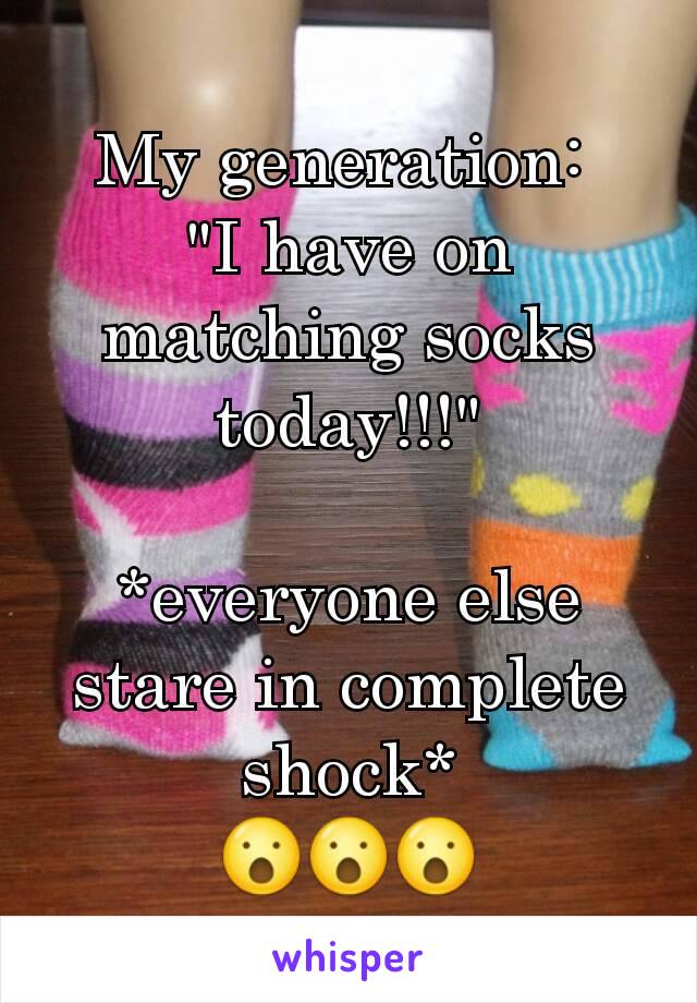 My generation: 
"I have on matching socks today!!!"

*everyone else stare in complete shock*
😮😮😮