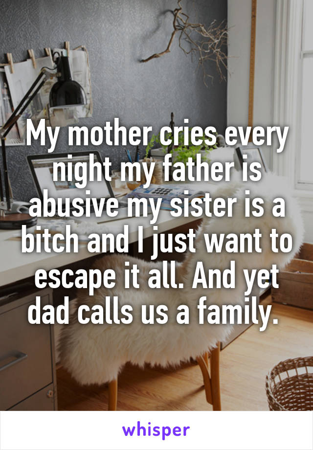 My mother cries every night my father is abusive my sister is a bitch and I just want to escape it all. And yet dad calls us a family. 