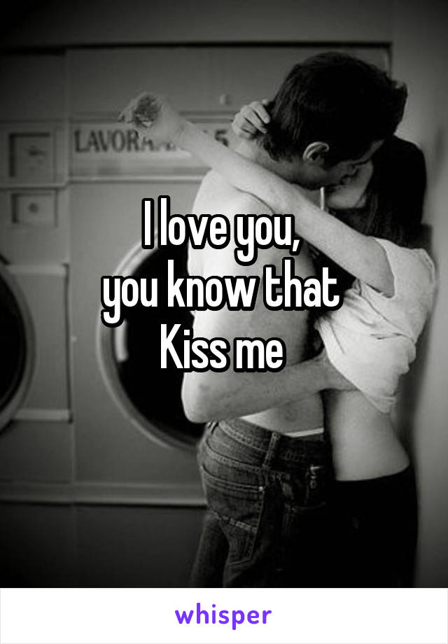 I love you, 
you know that 
Kiss me 
