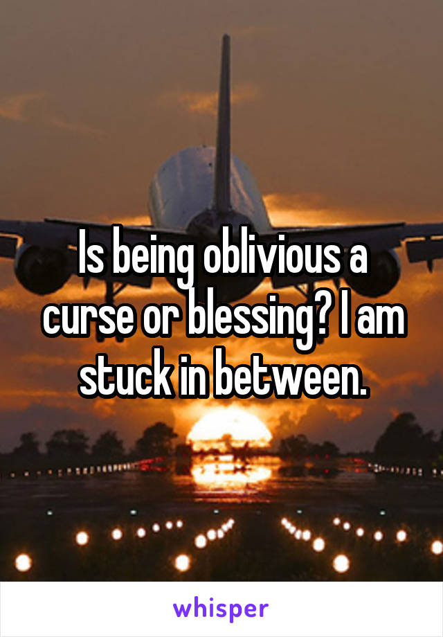 Is being oblivious a curse or blessing? I am stuck in between.