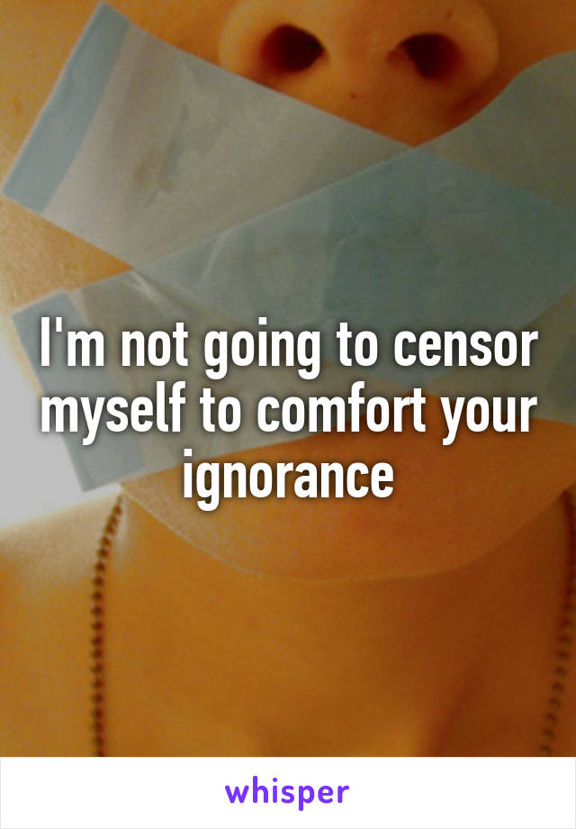 I'm not going to censor myself to comfort your ignorance