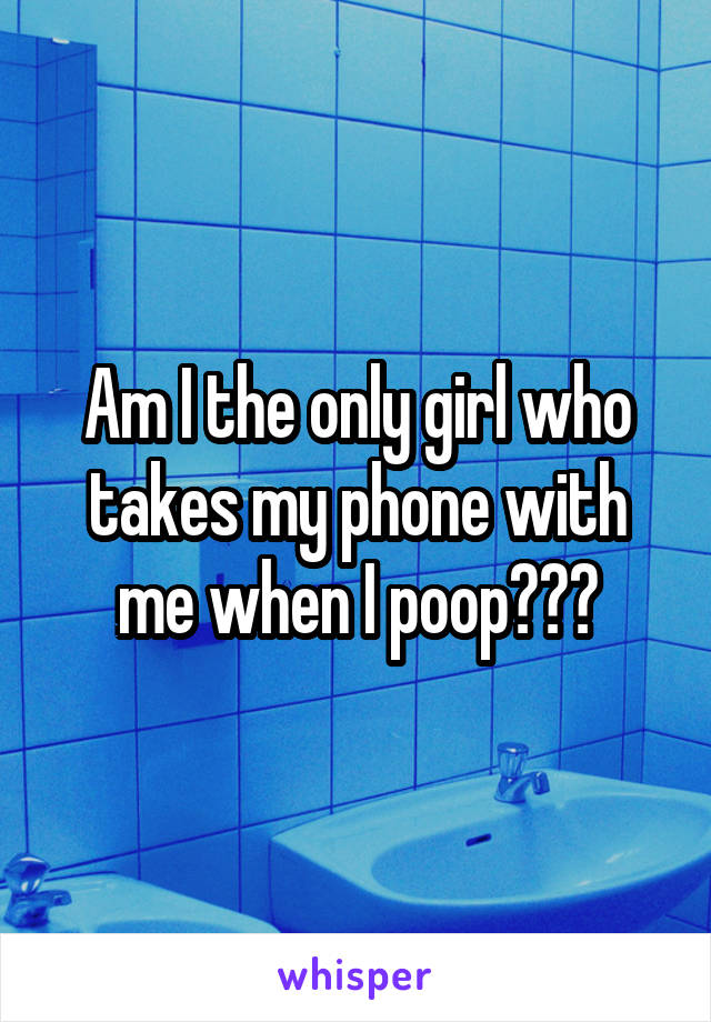 Am I the only girl who takes my phone with me when I poop???