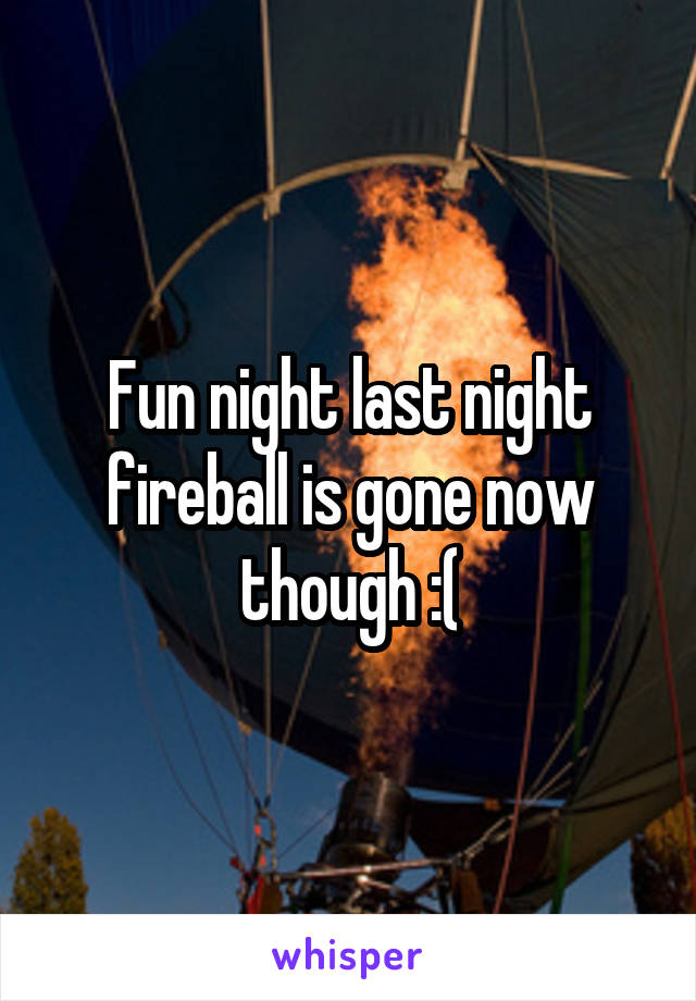 Fun night last night fireball is gone now though :(