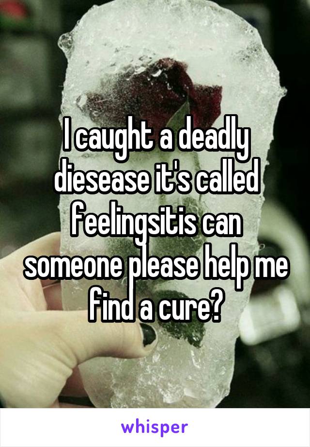 I caught a deadly diesease it's called feelingsitis can someone please help me find a cure?