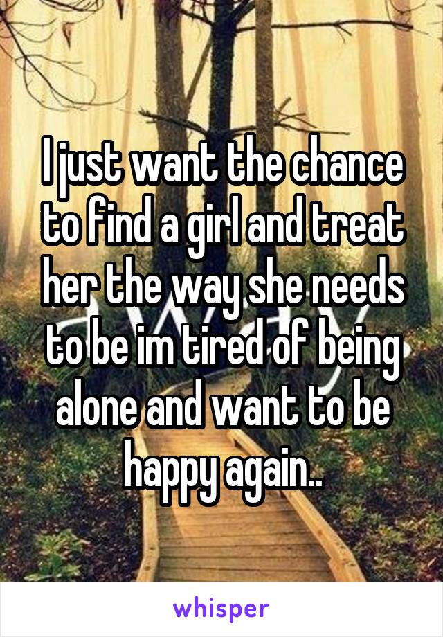 I just want the chance to find a girl and treat her the way she needs to be im tired of being alone and want to be happy again..