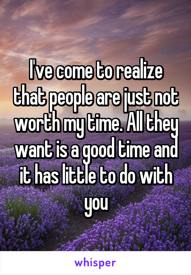 I've come to realize that people are just not worth my time. All they want is a good time and it has little to do with you