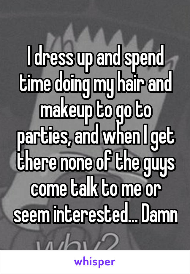 I dress up and spend time doing my hair and makeup to go to parties, and when I get there none of the guys come talk to me or seem interested... Damn