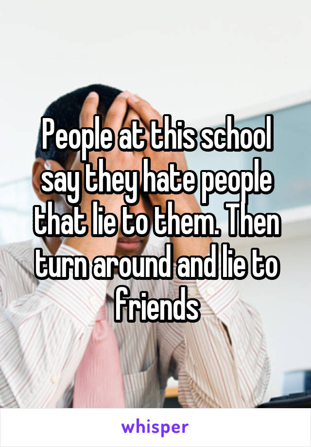 People at this school say they hate people that lie to them. Then turn around and lie to friends