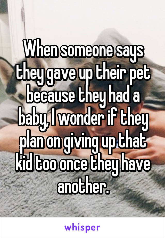 When someone says they gave up their pet because they had a baby, I wonder if they plan on giving up that kid too once they have another.