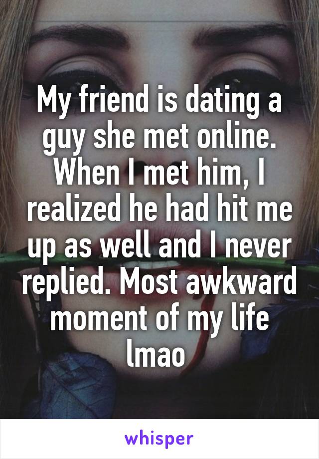 My friend is dating a guy she met online. When I met him, I realized he had hit me up as well and I never replied. Most awkward moment of my life lmao 