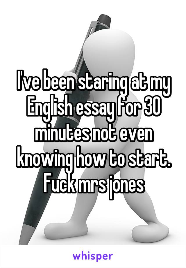 I've been staring at my English essay for 30 minutes not even knowing how to start. Fuck mrs jones