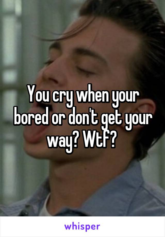 You cry when your bored or don't get your way? Wtf? 