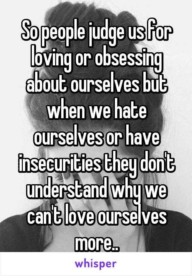 So people judge us for loving or obsessing about ourselves but when we hate ourselves or have insecurities they don't understand why we can't love ourselves more..