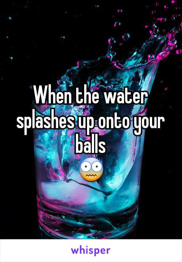 When the water splashes up onto your balls
😨