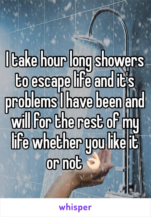 I take hour long showers to escape life and it's problems I have been and will for the rest of my life whether you like it or not👌🏻