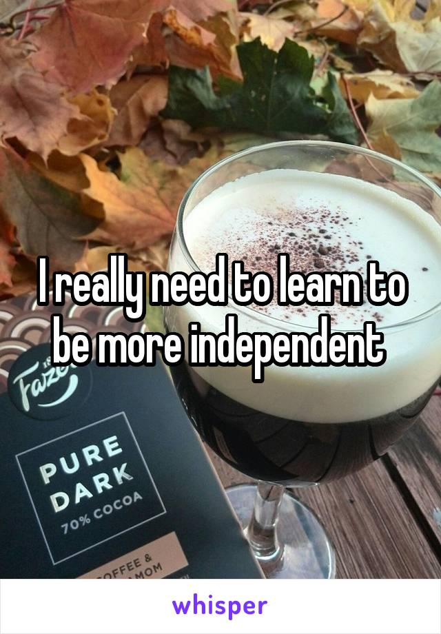 I really need to learn to be more independent 