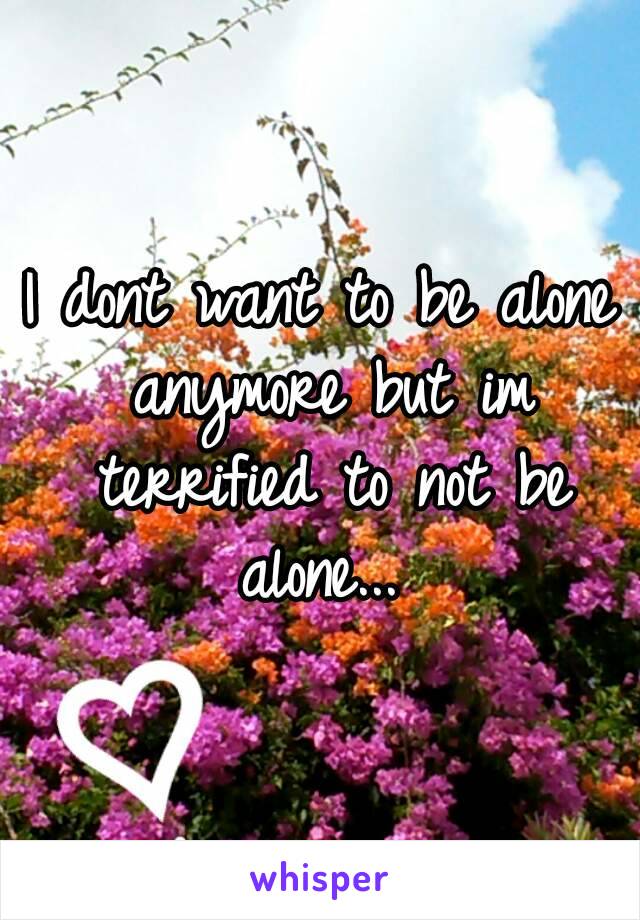 I dont want to be alone anymore but im terrified to not be alone... 