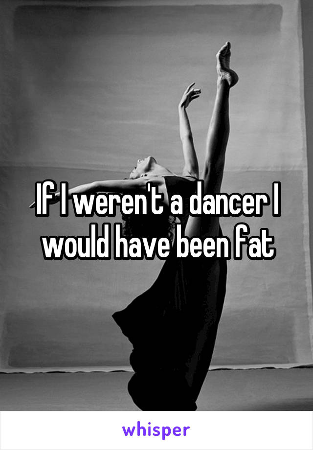 If I weren't a dancer I would have been fat