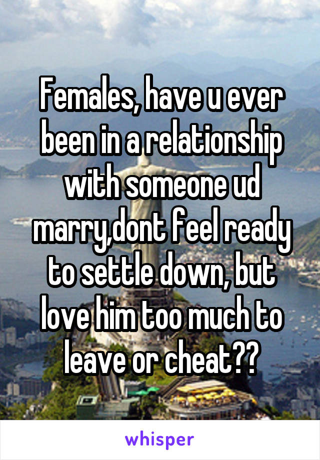 Females, have u ever been in a relationship with someone ud marry,dont feel ready to settle down, but love him too much to leave or cheat??