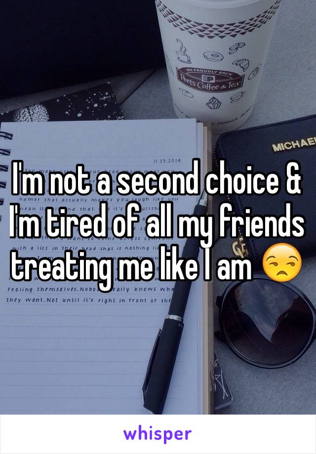 I'm not a second choice & I'm tired of all my friends treating me like I am 😒