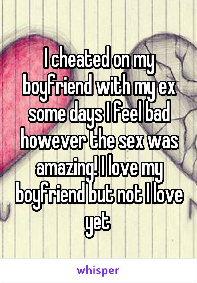 I cheated on my boyfriend with my ex some days I feel bad however the sex was amazing! I love my boyfriend but not I love yet 