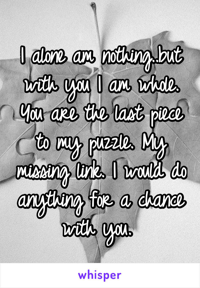 I alone am nothing..but with you I am whole. You are the last piece to my puzzle. My missing link. I would do anything for a chance with you. 