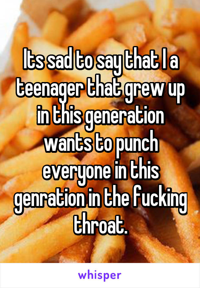 Its sad to say that I a teenager that grew up in this generation wants to punch everyone in this genration in the fucking throat.