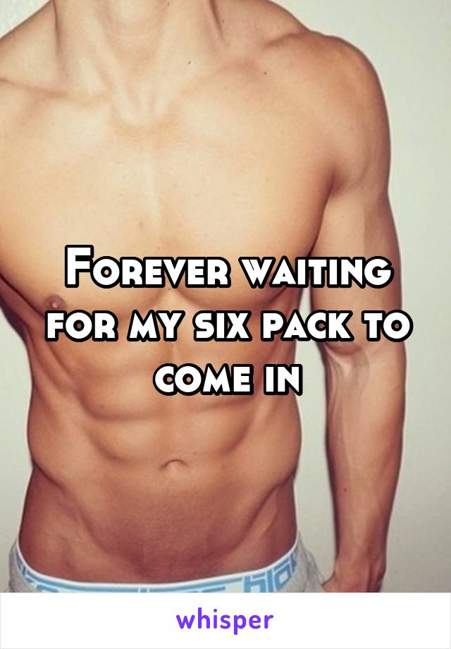 Forever waiting for my six pack to come in