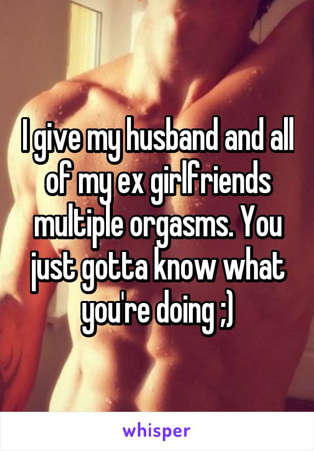 I give my husband and all of my ex girlfriends multiple orgasms. You just gotta know what you're doing ;)