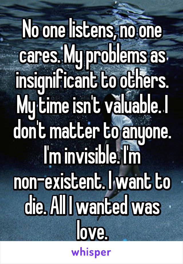 No one listens, no one cares. My problems as insignificant to others. My time isn't valuable. I don't matter to anyone. I'm invisible. I'm non-existent. I want to die. All I wanted was love.