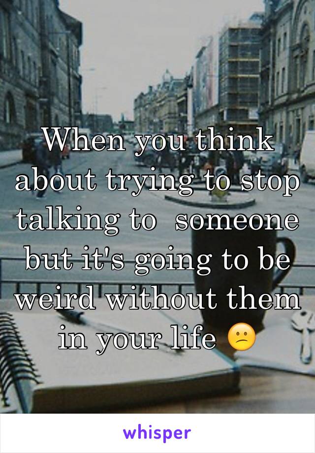 When you think about trying to stop talking to  someone but it's going to be weird without them in your life 😕