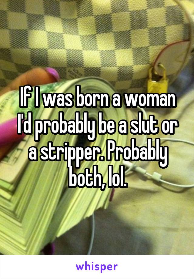 If I was born a woman I'd probably be a slut or a stripper. Probably both, lol.