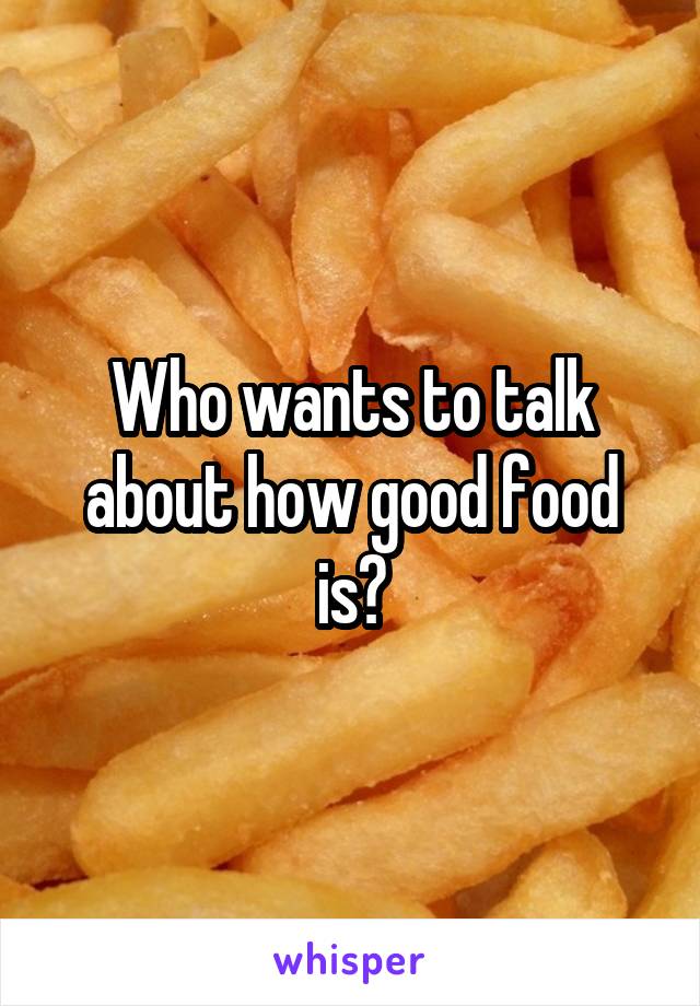 Who wants to talk about how good food is?