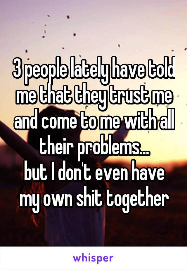 3 people lately have told me that they trust me and come to me with all their problems...
but I don't even have my own shit together