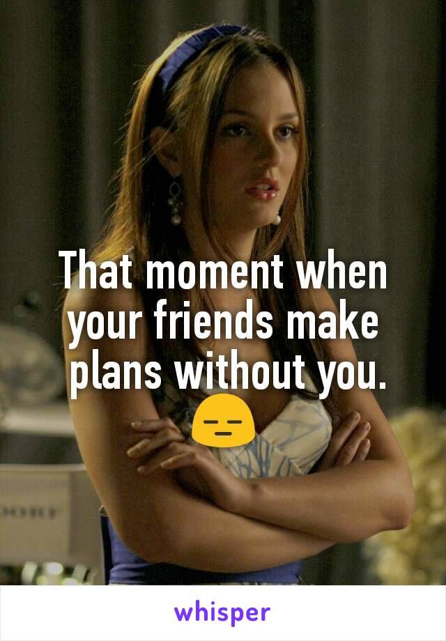 That moment when your friends make
 plans without you. 😑