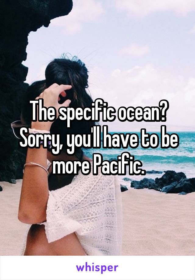 The specific ocean? Sorry, you'll have to be more Pacific.