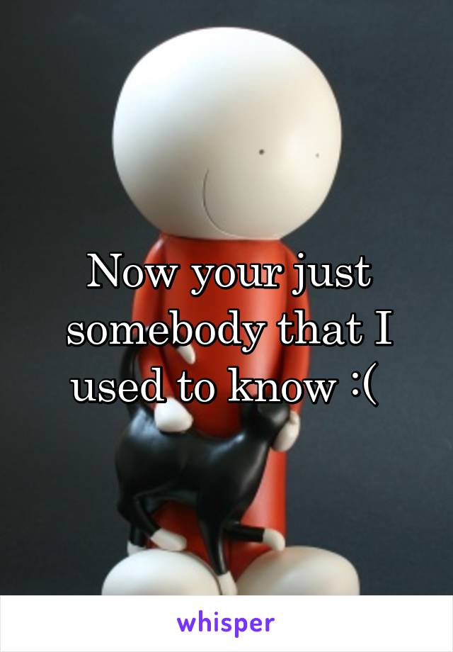 Now your just somebody that I used to know :( 